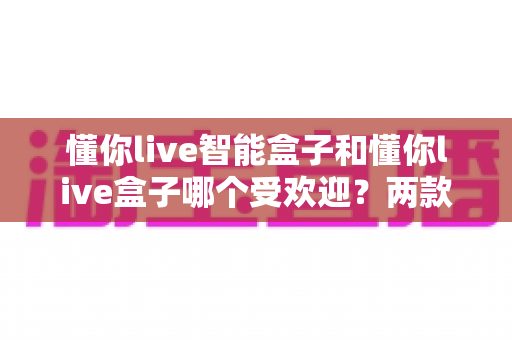 懂你live智能盒子和懂你live盒子哪个受欢迎?两款热门电视盒子市场热度与选购深度解析 懂你live智能盒子和懂你live盒子哪个受欢迎?两款热门电视盒子市场热度与选购深度解析