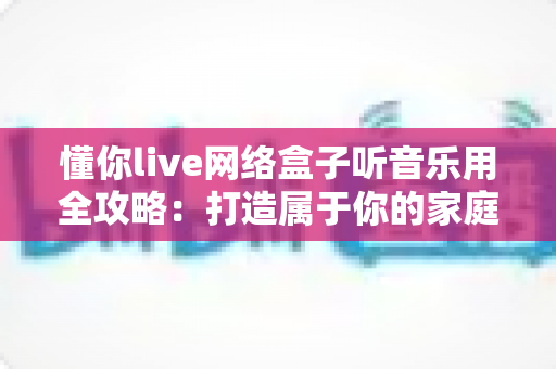 懂你live网络盒子听音乐用全攻略:打造属于你的家庭音乐中心 懂你live网络盒子听音乐用全攻略:打造属于你的家庭音乐中心