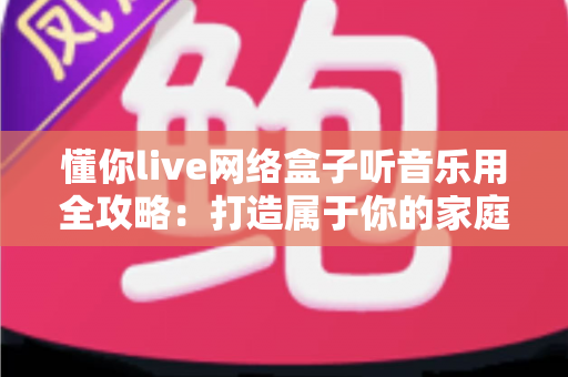 懂你live网络盒子听音乐用全攻略:打造属于你的家庭音乐中心 懂你live网络盒子听音乐用全攻略:打造属于你的家庭音乐中心