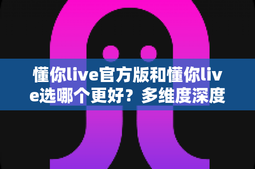 懂你live官方版和懂你live选哪个更好？多维度深度对比与实用选择指南