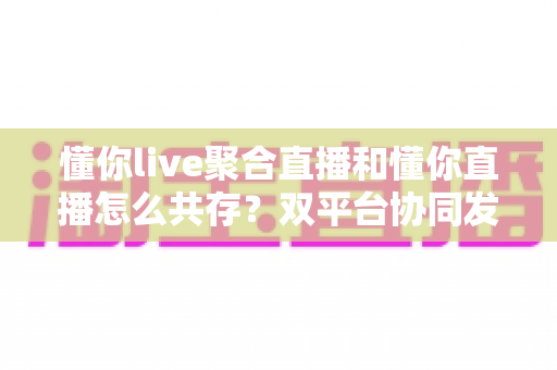 懂你live聚合直播和懂你直播怎么共存?双平台协同发展的全面运营指南 懂你live聚合直播和懂你直播怎么共存?双平台协同发展的全面运营指南