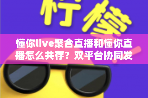 懂你live聚合直播和懂你直播怎么共存?双平台协同发展的全面运营指南 懂你live聚合直播和懂你直播怎么共存?双平台协同发展的全面运营指南