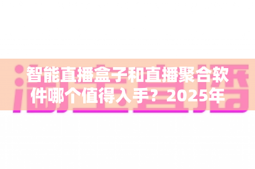 智能直播盒子和直播聚合软件哪个值得入手？2025年家庭观影选购终极指南
