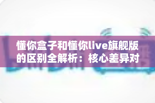 懂你盒子和懂你live旗舰版的区别全解析:核心差异对比与选购指南,帮你一次选对不踩坑 懂你盒子和懂你live旗舰版的区别全解析:核心差异对比与选购指南,帮你一次选对不踩坑