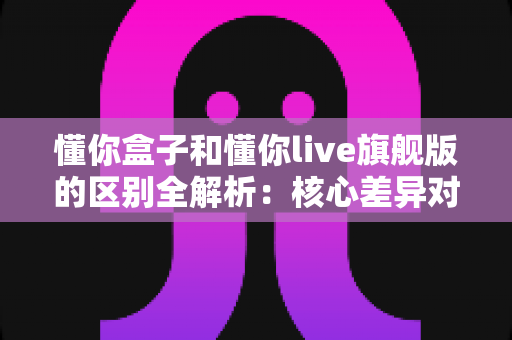 懂你盒子和懂你live旗舰版的区别全解析:核心差异对比与选购指南,帮你一次选对不踩坑 懂你盒子和懂你live旗舰版的区别全解析:核心差异对比与选购指南,帮你一次选对不踩坑
