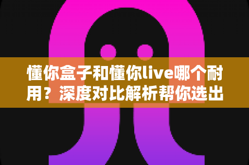 懂你盒子和懂你live哪个耐用？深度对比解析帮你选出更值得入手的耐用之选