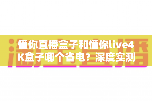 懂你直播盒子和懂你live4K盒子哪个省电？深度实测对比帮你选出最省电的选择