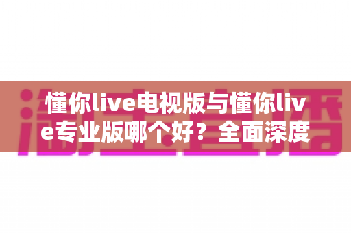 懂你live电视版与懂你live专业版哪个好?全面深度对比评测,帮你选出最适合的观看版本 懂你live电视版与懂你live专业版哪个好?全面深度对比评测,帮你选出最适合的观看版本