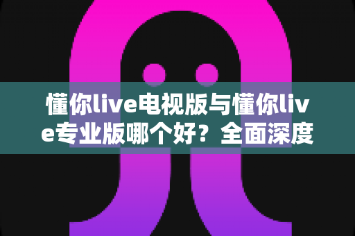 懂你live电视版与懂你live专业版哪个好？全面深度对比评测，帮你选出最适合的观看版本