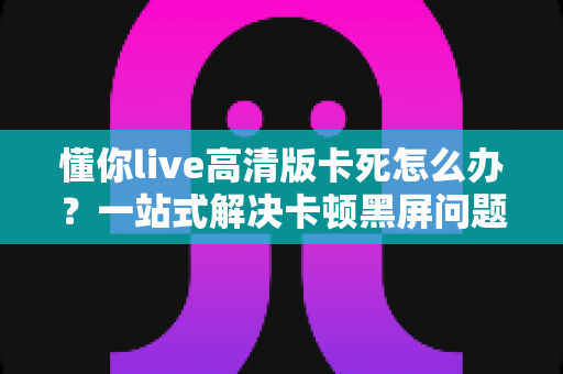 懂你live高清版卡死怎么办?一站式解决卡顿黑屏问题的完整指南 懂你live高清版卡死怎么办?一站式解决卡顿黑屏问题的完整指南