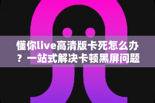 懂你live高清版卡死怎么办?一站式解决卡顿黑屏问题的完整指南 懂你live高清版卡死怎么办?一站式解决卡顿黑屏问题的完整指南