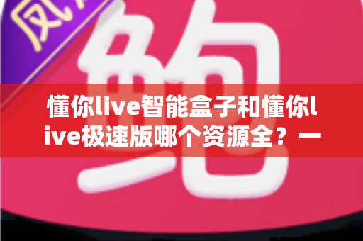 懂你live智能盒子和懂你live极速版哪个资源全?一篇文章帮你彻底搞懂版本差异与选购策略 懂你live智能盒子和懂你live极速版哪个资源全?一篇文章帮你彻底搞懂版本差异与选购策略