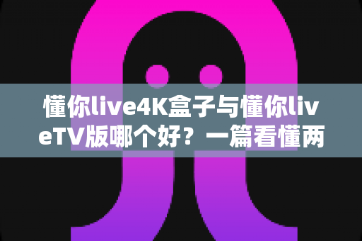 懂你live4K盒子与懂你liveTV版哪个好?一篇看懂两者差异的深度选购指南 懂你live4K盒子与懂你liveTV版哪个好?一篇看懂两者差异的深度选购指南