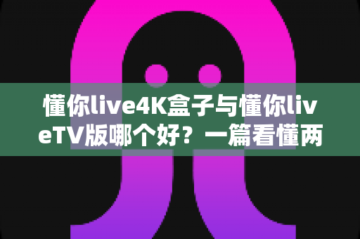 懂你live4K盒子与懂你liveTV版哪个好？一篇看懂两者差异的深度选购指南