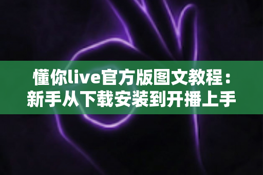 懂你live官方版图文教程：新手从下载安装到开播上手的完整实操指南
