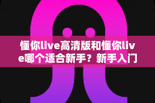 懂你live高清版和懂你live哪个适合新手？新手入门选择全攻略一文看懂
