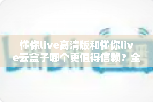 懂你live高清版和懂你live云盒子哪个更值得信赖？全方位深度对比帮你做出明智选择