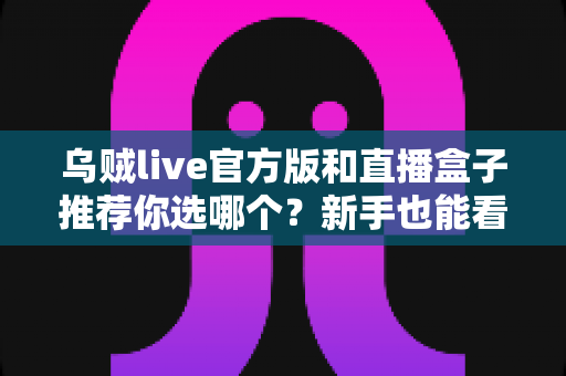 乌贼live官方版和直播盒子推荐你选哪个？新手也能看懂的对比分析与选择指南