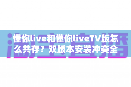 懂你live和懂你liveTV版怎么共存？双版本安装冲突全解析与一站式实用共存攻略