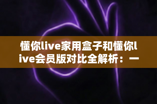 懂你live家用盒子和懂你live会员版对比全解析：一文看懂差异，选对家庭观影方案