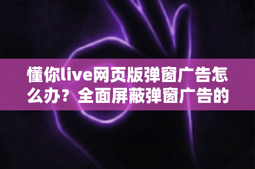 懂你live网页版弹窗广告怎么办?全面屏蔽弹窗广告的实用解决攻略 懂你live网页版弹窗广告怎么办?全面屏蔽弹窗广告的实用解决攻略