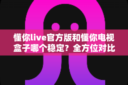 懂你live官方版和懂你电视盒子哪个稳定？全方位对比解析，帮你选对更稳的大屏观影方案