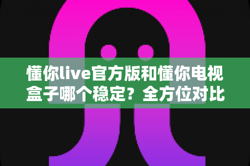 懂你live官方版和懂你电视盒子哪个稳定？全方位对比解析，帮你选对更稳的大屏观影方案