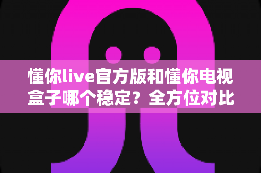 懂你live官方版和懂你电视盒子哪个稳定？全方位对比解析，帮你选对更稳的大屏观影方案