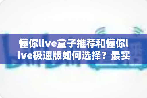 懂你live盒子推荐和懂你live极速版如何选择？最实用的版本对比与选购指南