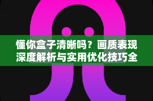 懂你盒子清晰吗?画质表现深度解析与实用优化技巧全攻略 懂你盒子清晰吗?画质表现深度解析与实用优化技巧全攻略