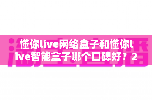 懂你live网络盒子和懂你live智能盒子哪个口碑好?2025年最全对比评测与选购指南 懂你live网络盒子和懂你live智能盒子哪个口碑好?2025年最全对比评测与选购指南