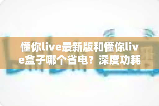 懂你live最新版和懂你live盒子哪个省电？深度功耗对比分析与实用省电指南