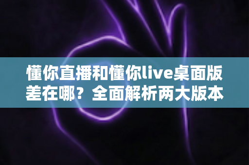 懂你直播和懂你live桌面版差在哪？全面解析两大版本的核心区别与选择指南