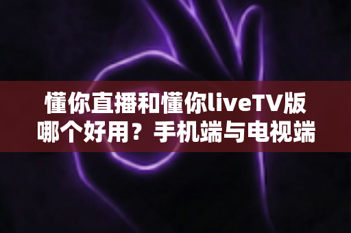 懂你直播和懂你liveTV版哪个好用?手机端与电视端全方位对比评测与选购指南 懂你直播和懂你liveTV版哪个好用?手机端与电视端全方位对比评测与选购指南