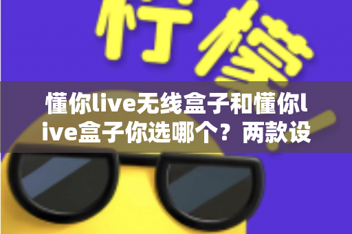 懂你live无线盒子和懂你live盒子你选哪个?两款设备全方位对比帮你做出明智选择 懂你live无线盒子和懂你live盒子你选哪个?两款设备全方位对比帮你做出明智选择