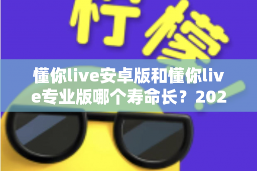 懂你live安卓版和懂你live专业版哪个寿命长？2025年最全版本对比与使用指南