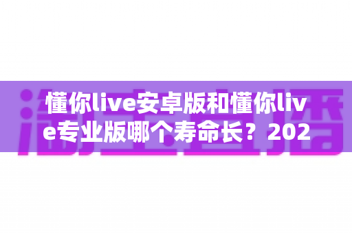 懂你live安卓版和懂你live专业版哪个寿命长？2025年最全版本对比与使用指南