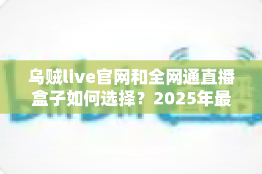 乌贼live官网和全网通直播盒子如何选择?2025年最新避坑指南与选购攻略 乌贼live官网和全网通直播盒子如何选择?2025年最新避坑指南与选购攻略