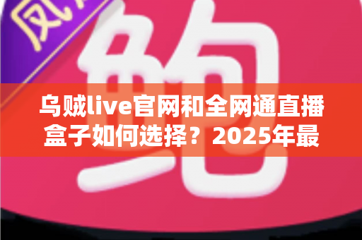 乌贼live官网和全网通直播盒子如何选择？2025年最新避坑指南与选购攻略