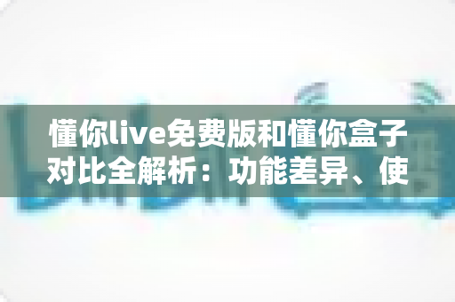 懂你live免费版和懂你盒子对比全解析:功能差异、使用体验与选购建议一站式指南 懂你live免费版和懂你盒子对比全解析:功能差异、使用体验与选购建议一站式指南