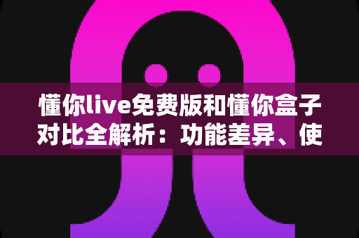 懂你live免费版和懂你盒子对比全解析:功能差异、使用体验与选购建议一站式指南 懂你live免费版和懂你盒子对比全解析:功能差异、使用体验与选购建议一站式指南
