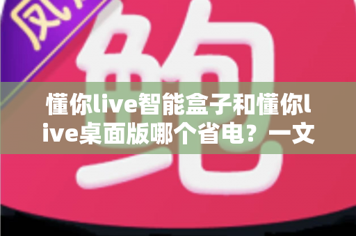 懂你live智能盒子和懂你live桌面版哪个省电？一文看懂功耗差异，选对直播设备更省心