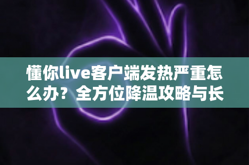 懂你live客户端发热严重怎么办?全方位降温攻略与长效预防指南,让你的设备迅速“退烧” 懂你live客户端发热严重怎么办?全方位降温攻略与长效预防指南,让你的设备迅速“退烧”