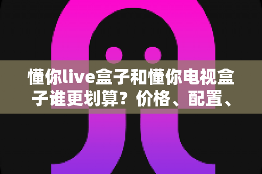 懂你live盒子和懂你电视盒子谁更划算？价格、配置、内容全方位对比，买前必看的省钱选购指南