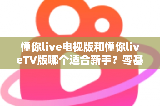 懂你live电视版和懂你liveTV版哪个适合新手?零基础快速上手的完整指南与避坑解析 懂你live电视版和懂你liveTV版哪个适合新手?零基础快速上手的完整指南与避坑解析