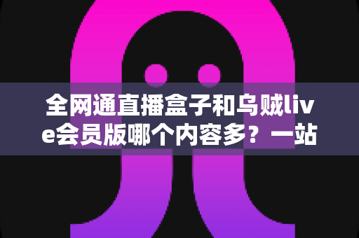 全网通直播盒子和乌贼live会员版哪个内容多?一站式内容资源深度对比指南 全网通直播盒子和乌贼live会员版哪个内容多?一站式内容资源深度对比指南