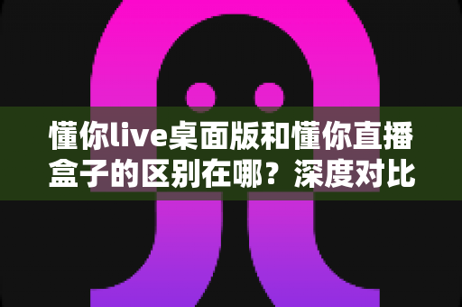 懂你live桌面版和懂你直播盒子的区别在哪?深度对比两款产品差异与选购全指南 懂你live桌面版和懂你直播盒子的区别在哪?深度对比两款产品差异与选购全指南