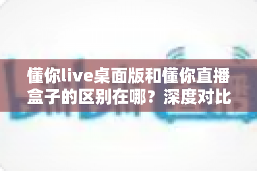 懂你live桌面版和懂你直播盒子的区别在哪？深度对比两款产品差异与选购全指南
