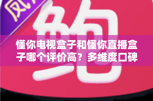 懂你电视盒子和懂你直播盒子哪个评价高？多维度口碑对比帮你选对不选贵