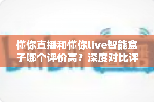 懂你直播和懂你live智能盒子哪个评价高？深度对比评测帮你选对直播神器